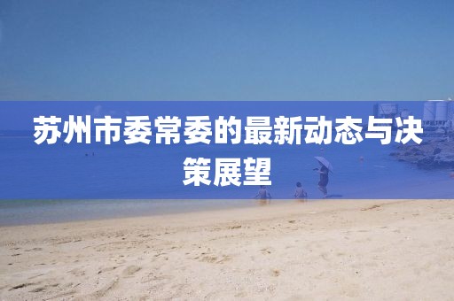 蘇州市委常委的最新動(dòng)態(tài)與決策展望