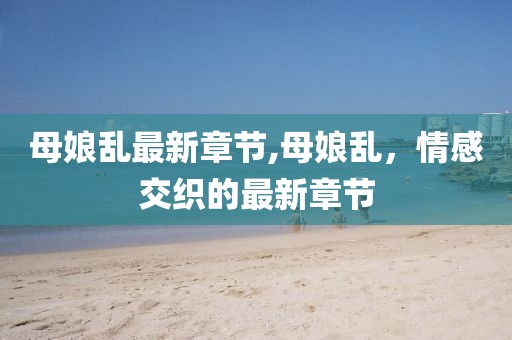 母娘亂最新章節(jié),母娘亂，情感交織的最新章節(jié)