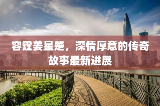 容霆姜星楚，深情厚意的傳奇故事最新進(jìn)展