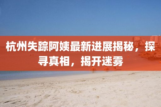 杭州失蹤阿姨最新進(jìn)展揭秘，探尋真相，揭開迷霧
