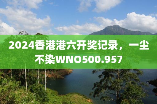 2024香港港六開獎記錄，一塵不染W(wǎng)NO500.957