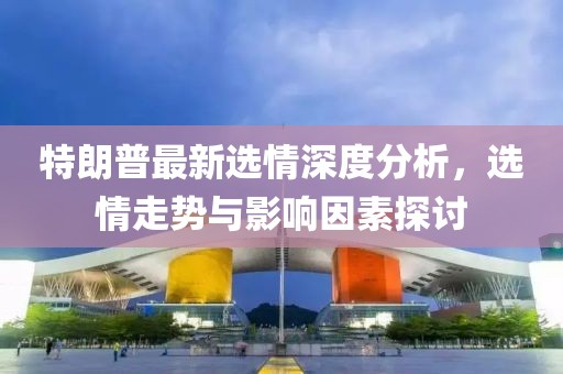 特朗普最新選情深度分析，選情走勢與影響因素探討