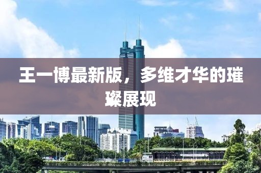 王一博最新版，多維才華的璀璨展現(xiàn)