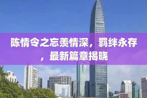 陳情令之忘羨情深，羈絆永存，最新篇章揭曉