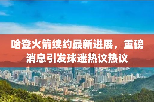 哈登火箭續(xù)約最新進(jìn)展，重磅消息引發(fā)球迷熱議熱議