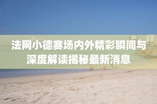 法網(wǎng)小德賽場(chǎng)內(nèi)外精彩瞬間與深度解讀揭秘最新消息