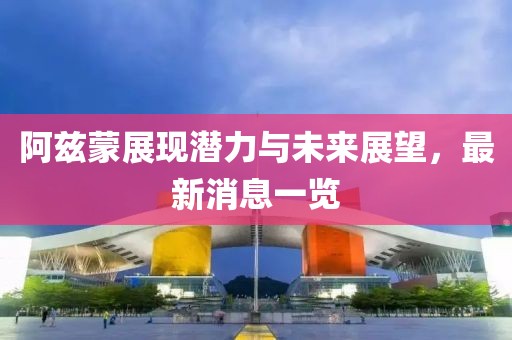 阿茲蒙展現(xiàn)潛力與未來展望，最新消息一覽