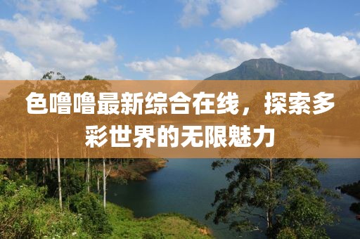 色嚕嚕最新綜合在線，探索多彩世界的無限魅力