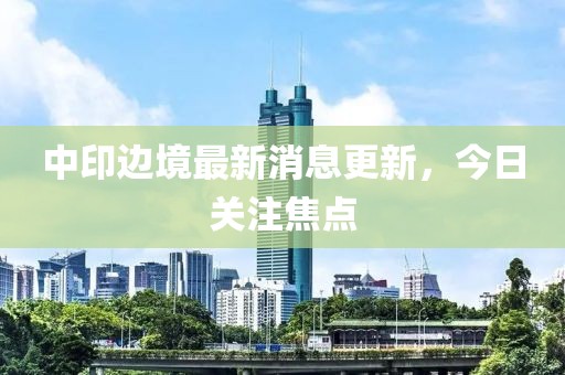 中印邊境最新消息更新，今日關(guān)注焦點(diǎn)