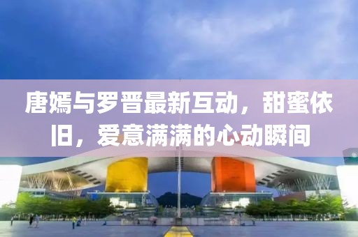 唐嫣與羅晉最新互動，甜蜜依舊，愛意滿滿的心動瞬間