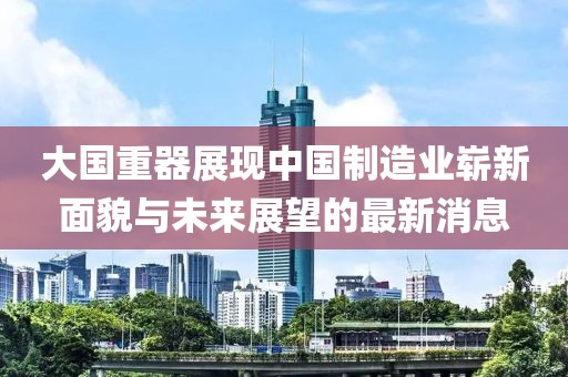 大國重器展現(xiàn)中國制造業(yè)嶄新面貌與未來展望的最新消息