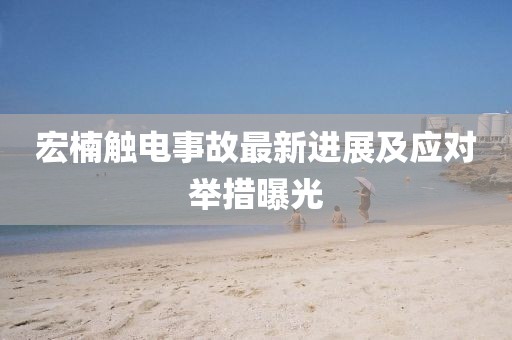 宏楠觸電事故最新進(jìn)展及應(yīng)對舉措曝光