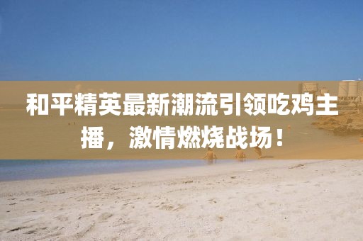 和平精英最新潮流引領(lǐng)吃雞主播，激情燃燒戰(zhàn)場！