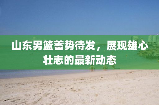 山東男籃蓄勢待發(fā)，展現(xiàn)雄心壯志的最新動態(tài)