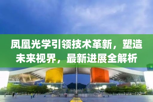 鳳凰光學引領(lǐng)技術(shù)革新，塑造未來視界，最新進展全解析