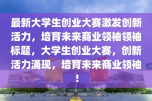 最新大學(xué)生創(chuàng)業(yè)大賽激發(fā)創(chuàng)新活力，培育未來(lái)商業(yè)領(lǐng)袖領(lǐng)袖標(biāo)題，大學(xué)生創(chuàng)業(yè)大賽，創(chuàng)新活力涌現(xiàn)，培育未來(lái)商業(yè)領(lǐng)袖！