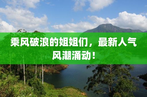 乘風(fēng)破浪的姐姐們，最新人氣風(fēng)潮涌動！