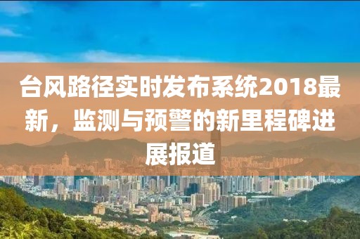 臺風(fēng)路徑實時發(fā)布系統(tǒng)2018最新，監(jiān)測與預(yù)警的新里程碑進(jìn)展報道