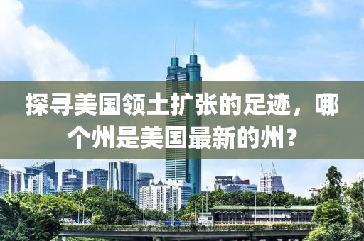 探尋美國領土擴張的足跡，哪個州是美國最新的州？