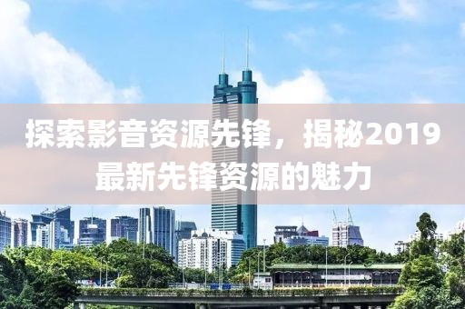 探索影音資源先鋒，揭秘2019最新先鋒資源的魅力