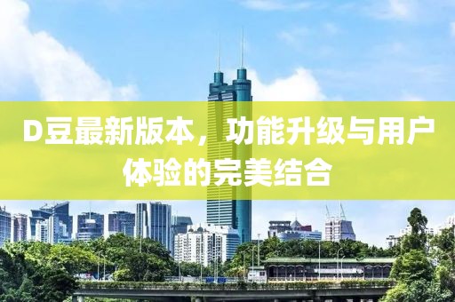 D豆最新版本，功能升級與用戶體驗的完美結(jié)合