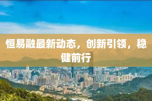 恒易融最新動態(tài)，創(chuàng)新引領(lǐng)，穩(wěn)健前行