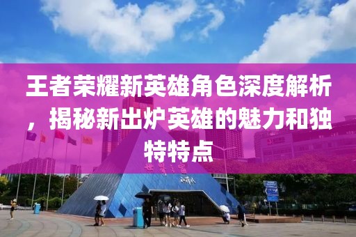 王者榮耀新英雄角色深度解析，揭秘新出爐英雄的魅力和獨(dú)特特點(diǎn)